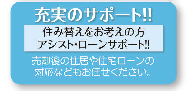 住み替えをお考えの方
アシスト・ローンサポート！！：売却後の住居や住宅ローンの対応などもお任せください。
